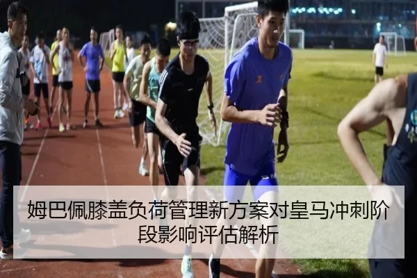 姆巴佩膝盖负荷管理新方案对皇马冲刺阶段影响评估解析