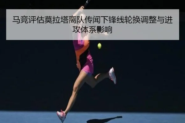 马竞评估莫拉塔离队传闻下锋线轮换调整与进攻体系影响