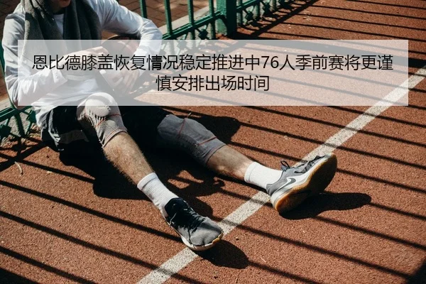 恩比德膝盖恢复情况稳定推进中76人季前赛将更谨慎安排出场时间